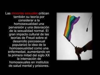 Las minorías sexuales critican
también su teoría por
considerar a la
homosexualidad una
perversión y una desviación
de la sexualidad normal. El
gran impacto cultural de las
teorías de Freud sobre el
desarrollo psicosexual
popularizó la idea de la
homosexualidad como una
enfermedad, aumentando en
la primera mitad del siglo XX
la internación de
homosexuales en institutos
de salud mental y prisiones.
 