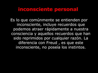 inconsciente personal
Es lo que comúnmente se entienden por
inconsciente, incluye recuerdos que
podemos atraer rápidamente a nuestra
consciencia y aquellos recuerdos que han
sido reprimidos por cualquier razón. La
diferencia con Freud , es que este
inconsciente, no poseía los instintos.
 