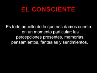 EL CONSCIENTE
Es todo aquello de lo que nos damos cuenta
en un momento particular: las
percepciones presentes, memorias,
pensamientos, fantasías y sentimientos.
 