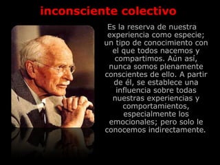 inconsciente colectivo
Es la reserva de nuestra
experiencia como especie;
un tipo de conocimiento con
el que todos nacemos y
compartimos. Aún así,
nunca somos plenamente
conscientes de ello. A partir
de él, se establece una
influencia sobre todas
nuestras experiencias y
comportamientos,
especialmente los
emocionales; pero solo le
conocemos indirectamente.
 
