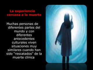 La experiencia
cercana a la muerte
Muchas personas de
diferentes partes del
mundo y con
diferentes
antecedentes
culturales viven
situaciones muy
similares cuando han
sido “rescatados” de la
muerte clínica
 