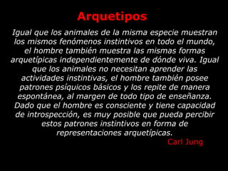 Arquetipos
Igual que los animales de la misma especie muestran
los mismos fenómenos instintivos en todo el mundo,
el hombre también muestra las mismas formas
arquetípicas independientemente de dónde viva. Igual
que los animales no necesitan aprender las
actividades instintivas, el hombre también posee
patrones psíquicos básicos y los repite de manera
espontánea, al margen de todo tipo de enseñanza.
Dado que el hombre es consciente y tiene capacidad
de introspección, es muy posible que pueda percibir
estos patrones instintivos en forma de
representaciones arquetípicas.
Carl Jung
 