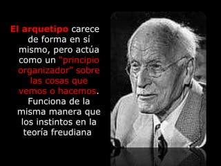 El arquetipo carece
de forma en sí
mismo, pero actúa
como un “principio
organizador” sobre
las cosas que
vemos o hacemos.
Funciona de la
misma manera que
los instintos en la
teoría freudiana
 