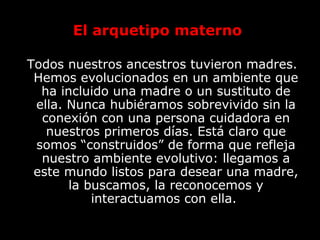 El arquetipo materno
Todos nuestros ancestros tuvieron madres.
Hemos evolucionados en un ambiente que
ha incluido una madre o un sustituto de
ella. Nunca hubiéramos sobrevivido sin la
conexión con una persona cuidadora en
nuestros primeros días. Está claro que
somos “construidos” de forma que refleja
nuestro ambiente evolutivo: llegamos a
este mundo listos para desear una madre,
la buscamos, la reconocemos y
interactuamos con ella.
 