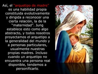 Así, el “arquetipo de madre”
es una habilidad propia
constituida evolutivamente
y dirigida a reconocer una
cierta relación, la de la
“maternidad”. Jung
establece esto como algo
abstracto, y todos nosotros
proyectamos el arquetipo a
la generalidad del mundo y
a personas particulares,
usualmente nuestras
propias madres. Incluso
cuando un arquetipo no
encuentra una persona real
disponible, tendemos a
personificarlo.
 