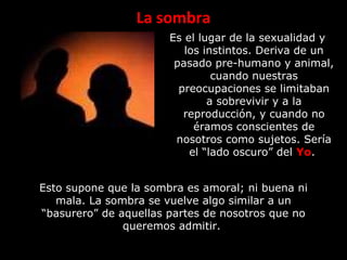 La sombra
Es el lugar de la sexualidad y
los instintos. Deriva de un
pasado pre-humano y animal,
cuando nuestras
preocupaciones se limitaban
a sobrevivir y a la
reproducción, y cuando no
éramos conscientes de
nosotros como sujetos. Sería
el “lado oscuro” del Yo.
Esto supone que la sombra es amoral; ni buena ni
mala. La sombra se vuelve algo similar a un
“basurero” de aquellas partes de nosotros que no
queremos admitir.
 