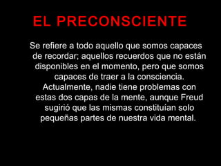 EL PRECONSCIENTE
Se refiere a todo aquello que somos capaces
de recordar; aquellos recuerdos que no están
disponibles en el momento, pero que somos
capaces de traer a la consciencia.
Actualmente, nadie tiene problemas con
estas dos capas de la mente, aunque Freud
sugirió que las mismas constituían solo
pequeñas partes de nuestra vida mental.
 