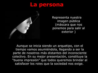 La persona
Representa nuestra
imagen pública
(máscara que nos
ponemos para salir al
exterior )
Aunque se inicia siendo un arquetipo, con el
tiempo vamos asumiéndola, llegando a ser la
parte de nosotros más distantes del inconsciente
colectivo. En su mejor presentación, constituye la
“buena impresión” que todos queremos brindar al
satisfacer los roles que la sociedad nos exige.
 