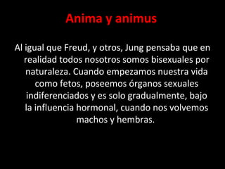Anima y animus
Al igual que Freud, y otros, Jung pensaba que en
realidad todos nosotros somos bisexuales por
naturaleza. Cuando empezamos nuestra vida
como fetos, poseemos órganos sexuales
indiferenciados y es solo gradualmente, bajo
la influencia hormonal, cuando nos volvemos
machos y hembras.
 
