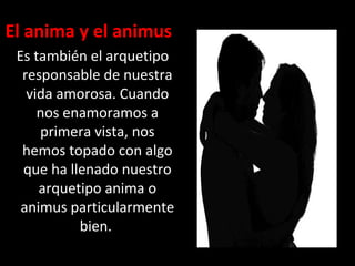 El anima y el animus
Es también el arquetipo
responsable de nuestra
vida amorosa. Cuando
nos enamoramos a
primera vista, nos
hemos topado con algo
que ha llenado nuestro
arquetipo anima o
animus particularmente
bien.
 