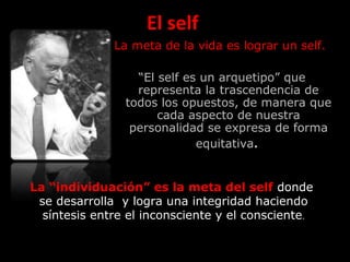 El self
La meta de la vida es lograr un self.
“El self es un arquetipo” que
representa la trascendencia de
todos los opuestos, de manera que
cada aspecto de nuestra
personalidad se expresa de forma
equitativa.
La “individuación” es la meta del self donde
se desarrolla y logra una integridad haciendo
síntesis entre el inconsciente y el consciente.
 