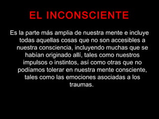 EL INCONSCIENTE
Es la parte más amplia de nuestra mente e incluye
todas aquellas cosas que no son accesibles a
nuestra consciencia, incluyendo muchas que se
habían originado allí, tales como nuestros
impulsos o instintos, así como otras que no
podíamos tolerar en nuestra mente consciente,
tales como las emociones asociadas a los
traumas.
 