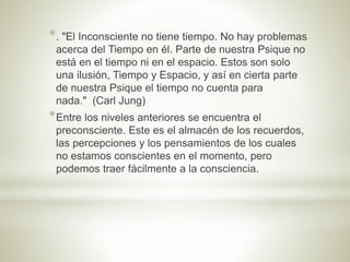 *. "El Inconsciente no tiene tiempo. No hay problemas
acerca del Tiempo en él. Parte de nuestra Psique no
está en el tiempo ni en el espacio. Estos son solo
una ilusión, Tiempo y Espacio, y así en cierta parte
de nuestra Psique el tiempo no cuenta para
nada." (Carl Jung)
*Entre los niveles anteriores se encuentra el
preconsciente. Este es el almacén de los recuerdos,
las percepciones y los pensamientos de los cuales
no estamos conscientes en el momento, pero
podemos traer fácilmente a la consciencia.
 