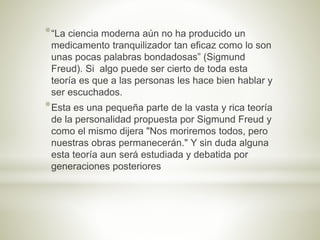 *“La ciencia moderna aún no ha producido un
medicamento tranquilizador tan eficaz como lo son
unas pocas palabras bondadosas” (Sigmund
Freud). Si algo puede ser cierto de toda esta
teoría es que a las personas les hace bien hablar y
ser escuchados.
*Esta es una pequeña parte de la vasta y rica teoría
de la personalidad propuesta por Sigmund Freud y
como el mismo dijera "Nos moriremos todos, pero
nuestras obras permanecerán." Y sin duda alguna
esta teoría aun será estudiada y debatida por
generaciones posteriores
 