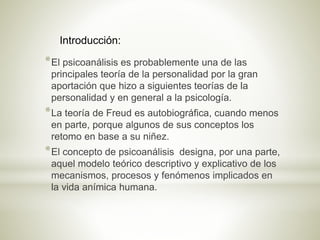 *El psicoanálisis es probablemente una de las
principales teoría de la personalidad por la gran
aportación que hizo a siguientes teorías de la
personalidad y en general a la psicología.
*La teoría de Freud es autobiográfica, cuando menos
en parte, porque algunos de sus conceptos los
retomo en base a su niñez.
*El concepto de psicoanálisis designa, por una parte,
aquel modelo teórico descriptivo y explicativo de los
mecanismos, procesos y fenómenos implicados en
la vida anímica humana.
Introducción:
 