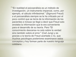 *“En realidad el psicoanálisis es un método de
investigación, un instrumento imparcial, como, por
ejemplo, el cálculo infinitesimal.” (Sigmund Freud)
a el psicoanálisis siempre se le ha criticado por el
poco control que se tenía de la información de los
pacientes e incluso se llegó a decir que Freud solo
anotaba la información que le era conveniente
para el desarrollo de su teoría. Pero "El
conocimiento descansa no solo sobre la verdad
sino también sobre el error." (Carl Jung) y es
gracias a la teoría de Freud acertada o no, que
muchos psicólogos posteriores examinaron estos
conceptos y hoy forman parte de nuestro lenguaje
cotidiano.
 