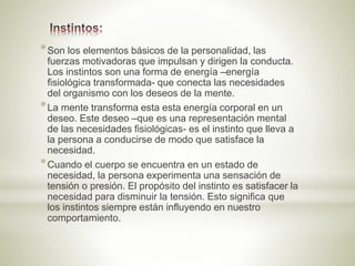 *Son los elementos básicos de la personalidad, las
fuerzas motivadoras que impulsan y dirigen la conducta.
Los instintos son una forma de energía –energía
fisiológica transformada- que conecta las necesidades
del organismo con los deseos de la mente.
*La mente transforma esta esta energía corporal en un
deseo. Este deseo –que es una representación mental
de las necesidades fisiológicas- es el instinto que lleva a
la persona a conducirse de modo que satisface la
necesidad.
*Cuando el cuerpo se encuentra en un estado de
necesidad, la persona experimenta una sensación de
tensión o presión. El propósito del instinto es satisfacer la
necesidad para disminuir la tensión. Esto significa que
los instintos siempre están influyendo en nuestro
comportamiento.
 