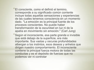 *El consciente, como el definió el termino,
corresponde a su significado común corriente
incluye todas aquellas sensaciones y experiencias
de las cuales tenemos consciencia en un momento
dado. "La emoción es la principal fuente de los
procesos conscientes. No puede haber
transformación de la oscuridad en luz ni de la
apatía en movimiento sin emoción." (Carl Jung)
*Según el inconsciente, esa parte grande e invisible
que está debajo de la superficie, era más
importante. Sus vastas y oscuras profundidades
albergan a los instintos, esos deseos y anhelos que
dirigen nuestro comportamiento. El inconsciente
contiene la principal fuerza motora de todas las
conductas y es el depósito de fuerzas que no
podemos ver ni controlar
 