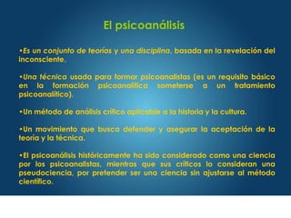 El psicoanálisis
•Es un conjunto de teorías y una disciplina, basada en la revelación del
inconsciente.
•Una técnica usada para formar psicoanalistas (es un requisito básico
en la formación psicoanalítica someterse a un tratamiento
psicoanalítico).
•Un método de análisis crítico aplicable a la historia y la cultura.
•Un movimiento que busca defender y asegurar la aceptación de la
teoría y la técnica.
•El psicoanálisis históricamente ha sido considerado como una ciencia
por los psicoanalistas, mientras que sus críticos lo consideran una
pseudociencia, por pretender ser una ciencia sin ajustarse al método
científico.
 