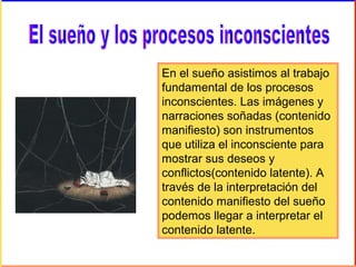 En el sueño asistimos al trabajo
fundamental de los procesos
inconscientes. Las imágenes y
narraciones soñadas (contenido
manifiesto) son instrumentos
que utiliza el inconsciente para
mostrar sus deseos y
conflictos(contenido latente). A
través de la interpretación del
contenido manifiesto del sueño
podemos llegar a interpretar el
contenido latente.
 
