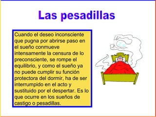 Cuando el deseo inconsciente
que pugna por abrirse paso en
el sueño conmueve
intensamente la censura de lo
preconsciente, se rompe el
equilibrio, y como el sueño ya
no puede cumplir su función
protectora del dormir, ha de ser
interrumpido en el acto y
sustituido por el despertar. Es lo
que ocurre en los sueños de
castigo o pesadillas.
 