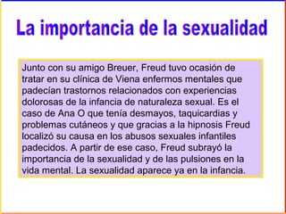 Junto con su amigo Breuer, Freud tuvo ocasión de
tratar en su clínica de Viena enfermos mentales que
padecían trastornos relacionados con experiencias
dolorosas de la infancia de naturaleza sexual. Es el
caso de Ana O que tenía desmayos, taquicardias y
problemas cutáneos y que gracias a la hipnosis Freud
localizó su causa en los abusos sexuales infantiles
padecidos. A partir de ese caso, Freud subrayó la
importancia de la sexualidad y de las pulsiones en la
vida mental. La sexualidad aparece ya en la infancia.
 