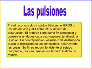 Freud reconoce dos instintos básicos: el EROS o
instinto de vida y el TANATOS o instinto de
destrucción. El primero tiene como fin establecer y
conservar unidades cada vez mayores, tendiendo a
la unión .En contraposición, el instinto de destrucción
busca la disolución de las conexiones, destruyendo
las cosas. Su fin es reducir lo viviente al estado
inorgánico, por eso también es llamado instinto de
muerte.
 