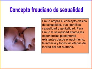 Freud amplia el concepto clásico
de sexualidad, que identifica
sexualidad y genitalidad. Para
Freud la sexualidad abarca las
experiencias placenteras
existentes desde el nacimiento,
la infancia y todas las etapas de
la vida del ser humano.
 