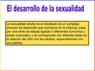 La sexualidad adulta es el resultado de un complejo
proceso de desarrollo que comienza en la infancia, pasa
por una serie de etapas ligadas a diferentes funciones y
áreas corporales, y se corresponde con distintas fases en
la relación del niño con los adultos, especialmente con
sus padres .
 