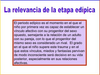 El periodo edípico es el momento en el que el
niño por primera vez es capaz de establecer un
vínculo afectivo con su progenitor del sexo
opuesto, semejante a la relación de un adulto
con su pareja, con lo que el progenitor del
mismo sexo es considerado un rival. El grado
en el que el niño supere este trauma y en el
que estos vínculos, miedos y fantasías pervivan
de modo inconsciente será decisivo en su vida
posterior, especialmente en sus relaciones
afectivas.
 