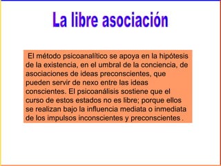 El método psicoanalítico se apoya en la hipótesis
de la existencia, en el umbral de la conciencia, de
asociaciones de ideas preconscientes, que
pueden servir de nexo entre las ideas
conscientes. El psicoanálisis sostiene que el
curso de estos estados no es libre; porque ellos
se realizan bajo la influencia mediata o inmediata
de los impulsos inconscientes y preconscientes .
 