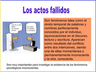 Son fenómenos tales como el
olvido temporal de palabras y
nombres perfectamente
conocidos por el individuo,
equivocaciones en el discurso,
lectura y escritura. Aparecen
como resultado del conflicto
entre dos intenciones, siendo
una de ellas momentánea o
permanentemente inconsciente
y la otra, consciente.
Son muy importantes para investigar la existencia de los fenómenos
psicológicos inconscientes.
 