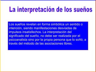 Los sueños revelan en forma simbólica un sentido o
intención, siendo manifestaciones desviadas de
impulsos insatisfechos. La interpretación del
significado del sueño, no debe ser realizada por el
psicoanalista sino por la propia persona que lo soñó, a
través del método de las asociaciones libres.
 