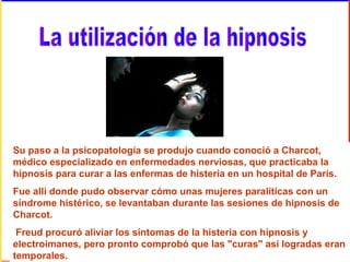 Su paso a la psicopatología se produjo cuando conoció a Charcot,
médico especializado en enfermedades nerviosas, que practicaba la
hipnosis para curar a las enfermas de histeria en un hospital de París.
Fue allí donde pudo observar cómo unas mujeres paralíticas con un
síndrome histérico, se levantaban durante las sesiones de hipnosis de
Charcot.
Freud procuró aliviar los síntomas de la histeria con hipnosis y
electroimanes, pero pronto comprobó que las "curas" así logradas eran
temporales.
 