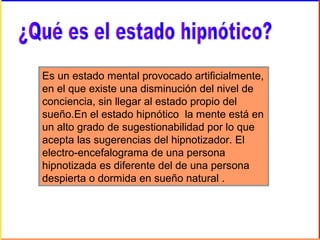 Es un estado mental provocado artificialmente,
en el que existe una disminución del nivel de
conciencia, sin llegar al estado propio del
sueño.En el estado hipnótico la mente está en
un alto grado de sugestionabilidad por lo que
acepta las sugerencias del hipnotizador. El
electro-encefalograma de una persona
hipnotizada es diferente del de una persona
despierta o dormida en sueño natural .
 