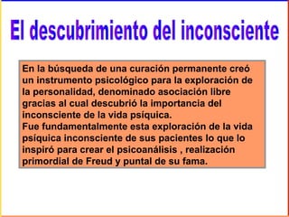 En la búsqueda de una curación permanente creó
un instrumento psicológico para la exploración de
la personalidad, denominado asociación libre
gracias al cual descubrió la importancia del
inconsciente de la vida psíquica.
Fue fundamentalmente esta exploración de la vida
psíquica inconsciente de sus pacientes lo que lo
inspiró para crear el psicoanálisis , realización
primordial de Freud y puntal de su fama.
 