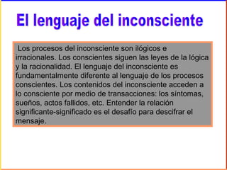 Los procesos del inconsciente son ilógicos e
irracionales. Los conscientes siguen las leyes de la lógica
y la racionalidad. El lenguaje del inconsciente es
fundamentalmente diferente al lenguaje de los procesos
conscientes. Los contenidos del inconsciente acceden a
lo consciente por medio de transacciones: los síntomas,
sueños, actos fallidos, etc. Entender la relación
significante-significado es el desafío para descifrar el
mensaje.
 