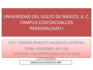 UNIVERSIDAD DEL GOLFO DE MEXICO, A. C.
CAMPUS COATZACOALCOS
PERSONALIDAD I
PSIC. HERMES ROBERTO MENDOZA HERRERA
TEMA: ANSIEDAD, MCS DE
DEFENSA, PSICOPATOLOGIA DE LA VIDA
COTIDIANA.
SABADO 22 DE AGOSTO DE 2009

 
