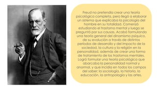 Freud no pretendía crear una teoría
psicológica completa, pero llegó a elaborar
un sistema que explicaba la psicología del
hombre en su totalidad. Comenzó
estudiando el trastorno mental y luego se
preguntó por sus causas. Acabó formulando
una teoría general del dinamismo psíquico,
de su evolución a través de distintos
períodos de desarrollo y del impacto de la
sociedad, la cultura y la religión en la
personalidad, además de crear una forma
de tratamiento de los trastornos mentales.
Logró formular una teoría psicológica que
abarcaba la personalidad normal y
anormal, y que incidía en todos los campos
del saber: la sociología, la historia, la
educación, la antropología y las artes.
 