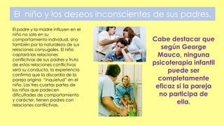 El niño y los deseos inconscientes de sus padres.
El padre y la madre influyen en el
niño no solo en su
comportamiento individual, sino
también por la naturaleza de sus
relaciones conyugales. El niño
captará las relaciones
conflictivas de sus padres y fruto
de estas relaciones conflictivas
será su conducta, la experiencia
confirma que la discordia de la
pareja origina “inquietud” en el
niño. Las tres cuartas partes de
los niños que padecen
dificultades de comportamiento
y carácter, tienen padres con
relaciones conflictivas.
Cabe destacar que
según George
Mauco, ninguna
psicoterapia infantil
puede ser
completamente
eficaz si la pareja
no participa de
ella.
 