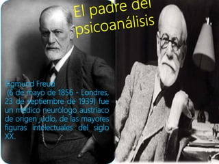 Sigmund Freud
(6 de mayo de 1856 - Londres,
23 de septiembre de 1939) fue
un médico neurólogo austriaco
de origen judío, de las mayores
figuras intelectuales del siglo
XX.
 