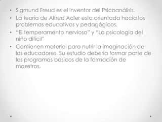 Sigmund Freud es el inventor del Psicoanálisis.La teoría de Alfred Adler esta orientada hacia los problemas educativos y pedagógicos.“El temperamento nervioso” y “La psicología del niño difícil”Contienen material para nutrir la imaginación de los educadores. Su estudio debería formar parte de los programas básicos de la formación de maestros.