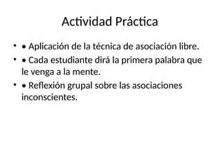 Actividad Práctica
• • Aplicación de la técnica de asociación libre.
• • Cada estudiante dirá la primera palabra que
le venga a la mente.
• • Reflexión grupal sobre las asociaciones
inconscientes.
 