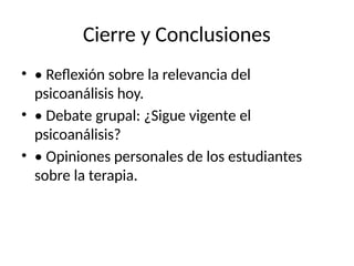 Cierre y Conclusiones
• • Reflexión sobre la relevancia del
psicoanálisis hoy.
• • Debate grupal: ¿Sigue vigente el
psicoanálisis?
• • Opiniones personales de los estudiantes
sobre la terapia.
 