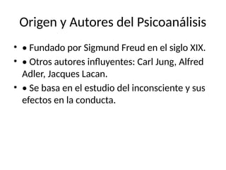 Origen y Autores del Psicoanálisis
• • Fundado por Sigmund Freud en el siglo XIX.
• • Otros autores influyentes: Carl Jung, Alfred
Adler, Jacques Lacan.
• • Se basa en el estudio del inconsciente y sus
efectos en la conducta.
 