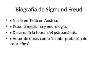 Biografía de Sigmund Freud
• • Nació en 1856 en Austria.
• • Estudió medicina y neurología.
• • Desarrolló la teoría del psicoanálisis.
• • Autor de obras como 'La interpretación de
los sueños'.
 