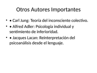 Otros Autores Importantes
• • Carl Jung: Teoría del inconsciente colectivo.
• • Alfred Adler: Psicología individual y
sentimiento de inferioridad.
• • Jacques Lacan: Reinterpretación del
psicoanálisis desde el lenguaje.
 