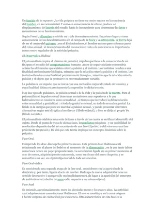 En función de lo expuesto , la vida psíquica no tiene su centro emisor en la conciencia
del hombre, en su racionalidad. Y como en consecuencia de ello se produce un
desplazamiento del interés del estudio hacia lo inconsciente para determinar las leyes y
mecanismos de su funcionamiento.
Según Freud , el hombre a sufrido un triple descentrenamiento. En primer lugar y como
consecuencia de los descubrimientos en el campo de la física y la astronomía, la Tierra dejó
de ser el centro del universo ; con el Evolucionismo, el hombre mismo paso a formar parte
del reino animal ; el descubrimiento del inconsciente resto a la conciencia su importancia
como centro regulador de la actividad psíquica.
El Desarrollo Libidinal
El psicoanálisis emplea el término de pulsión ( impulso que tiene a la consecución de un
fin) para el estudio del comportamiento humano. Antes de seguir adelante convendría
aclarar las diferencias que existen entre la pulsión y el instinto. Los instintos tienden a una
finalidad predominante biológica, mientras que la relación entre la pulsión y el instinto. Los
instintos tienden a una finalidad predominante biológica , mientras que la relación entre la
pulsión y el objeto que la promueve es extremadamente variable.
La pulsión es un impulso que se inicia con una excitación corporal (estado de tensión), y
cuya finalidad última es precisamente la supresión de dicha tensión.
Hay dos tipos de pulsiones, la pulsión sexual o de la vida y la pulsión de la muerte. Para el
psicoanálisis el impulso sexual tiene unas acotaciones muy superiores a lo que
habitualmente se considera como sexualidad , al tiempo que introduce la diferenciación
entre sexualidad y genitalidad : si todo lo genital es sexual, no todo lo sexual es genital. La
libido es la energía que pone en marcha la pulsión sexual , y puede presentar diferentes
alternativas según esté dirigida a los objetos ( libido objetal), o bien se dirija al propio Yo
(libido narcista).
El psicoanálisis establece una serie de fases a través de las cuales se verifica el desarrollo del
sujeto. Desde el punto de vista de dichas fases, losconflictos psíquicos - y su posibilidad de
resolución- dependerán del estancamiento de una fase (fijación) o del retorno a una fase
precedente (regresión). De ahí que esta teoría implique un concepto dinámico sobre lo
psíquico.
Fase Oral.
Comprende los doce-dieciopcho primeros meses. Esta primera fase libidinosa está
relacionada con el placer del bebé en el momento de la alimentación , en la que tanto labios
como boca tienen un papel preponderante. La satisfacción ligada en un primer momento al
acto de comer, adquirirá pronto autonomía, como en el caso del mero chupeteo, y se
convertirá a su vez, en el prototipo inicial de toda satisfacción.
Fase Oral-sádica
Es considerada una segunda etapa de la fase oral , coincidente con la aparición de la
dentición y, por tanto, ligada al acto de morder. Dado que la nueva adquisición tiene un
sentido destructivo ( aunque sólo sea implícitamente), da lugar a la aparición del concepto
de ambivalencia (relación de amor-odio respecto a un mismo objeto).
Fase Anal
Se extiende, aproximadamente, entre los dieciocho meses y los cuatro años. La actividad
anal adquiere unas connotaciones libidinosas. El ano se constituye en la zona erógena
( fuente corporal de excitación) por excelencia. Otra característica de esta fase es la
 
