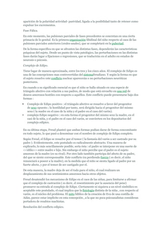 aparición de la polaridad actividad- pasividad, ligada a la posibilidad tanto de retener como
expulsar los excrementos.
Fase Fálica.
En este momento, las pulsiones parciales de fases precedentes se concretan en una cierta
primacía de lo genital. Es la primera organización libidinal del niño respecto al caos de las
pulsiones parciales anteriores (orales-anales), que se completará en la pubertad.
De la forma específica en que se afronten las distintas fases, dependerán las características
psíquicas del sujeto. Desde un punto de vista patológico, las perturbaciones en las distintas
fases darán lugar a fijaciones o regresiones, que se traducirán en el adulto en estados de
neurosis o psicosis.
Complejo de Edipo.
Tiene lugar de manera aproximada, entre los tres y los cinco años. El complejo de Edipo es
una de las concepciones mas controvertidas del sistemafreudiano. Y según la forma en que
el sujeto resuelve este conflicto nuclear aparecerán o no perturbaciones neuróticas
posteriores.
En cuando a su significado esencial es que el niño se halla situado en una especie de
triángulo afectivo con relación a sus padres, de modo que está envuelto en una red de
deseos amorosos hostiles con respecto a aquéllos. Este conflicto puede presentarse bajo dos
formas :
   Complejo de Edipo positivo : el triángulo afectivo se resuelve a favor del progenitor
    de sexo opuesto ; la hostilidad por tanto, será dirigida hacia el progenitor del mismo
    sexo ( la madre en el caso de la niña y el padre en el caso del varón).
   complejo Edipo negativo : en esta forma el progenitor del mismo sexo la madre, en el
    casi de la niña, y el padre en el caso del varón, se convierten en los depositarios del
    complejo edípico.

En su última etapa, Freud planteó que ambas formas podían darse de forma concomitante
en todo sujeto, lo que pasó a denominar con el nombre de complejo de Edipo completo.
Según Freud, el Edipo se resuelve por el temor ( la fantasía del varón a ser castrado por su
padre ). Evidentemente, este postulado es radicalmente abstracto. Una manera de
explicarlo, lo más sencillamente posible, sería ésta : el padre se interpone en una suerte de
<<idilio>> entre madre e hijo. Sin embargo el niño percibe que el padre es el sujeto
amoroso de la madre (es su rival). Por otro lado también participa del afecto de su padre,
del que se siente corresponsable. Este conflicto ira perdiendo fuerza ( es decir, el niño
renunciará a poseer a la madre), en la medida que el niño se sienta ligado al padre por un
fuerte afecto, y por el temor de ser castigado por el.
De esta manera, la madre deja de ser el todo para el niño, el cual realizara un
desplazamiento de sus sentimientos amorosos hacia otros objetos.
Freud desatendió los mecanismo de Edipo en el caos de las niñas, para limitarse a afirmar
que el complejo de castración ( es decir, el resentimiento por la ausencia del pene)
promueve su entrada al complejo de Edipo. Ciertamente ni siquiera a un nivel simbólico es
aceptable este postulado, el cual implica que la fisiología distinta de la niña , con respecto al
varón, es el núcleo del problema. El mito bíblico de la creación de Eva de una costilla de
Adán, parece estar implícito en esta concepción , a la que no poca psicoanalistas consideran
portadora de resabios machistas.
Resolución del conflicto edípico.
 