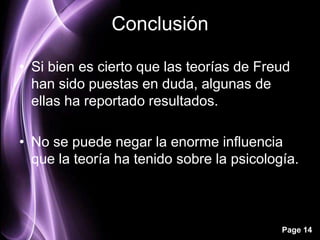 Conclusión

• Si bien es cierto que las teorías de Freud
  han sido puestas en duda, algunas de
  ellas ha reportado resultados.

• No se puede negar la enorme influencia
  que la teoría ha tenido sobre la psicología.



                                           Page 14
 